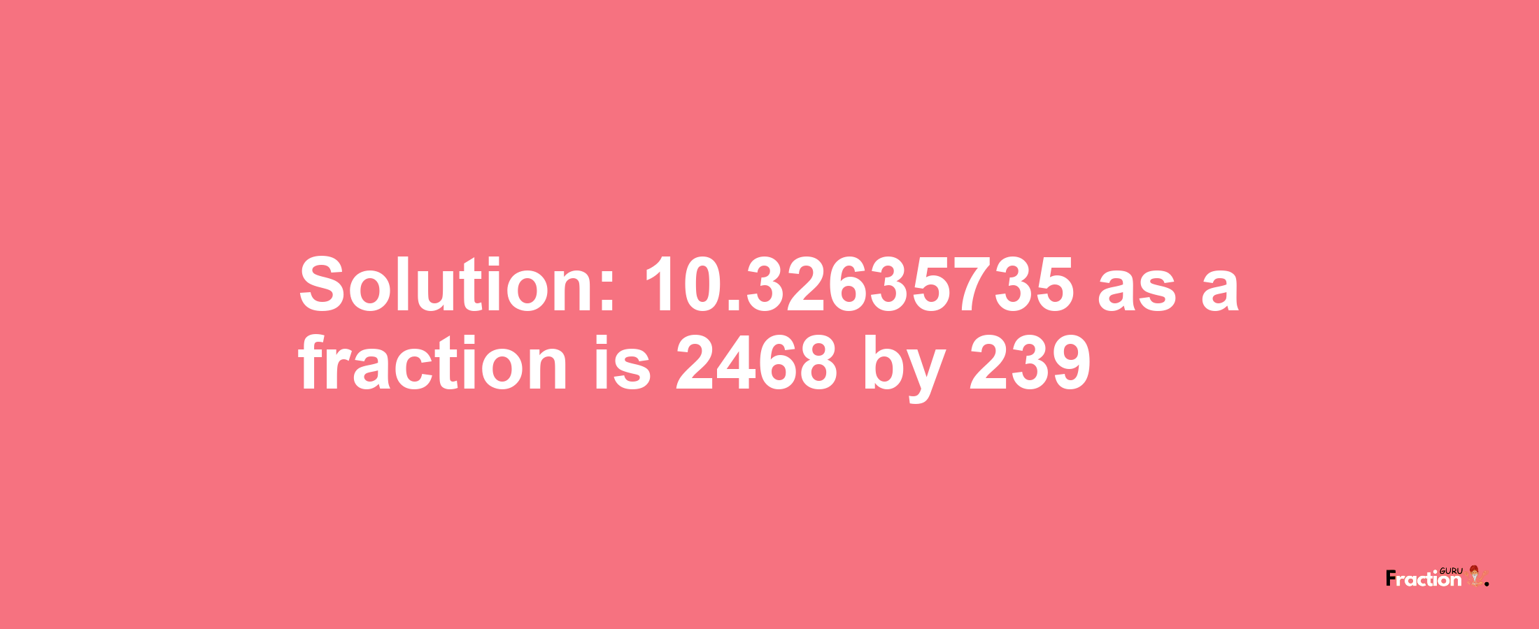 Solution:10.32635735 as a fraction is 2468/239
